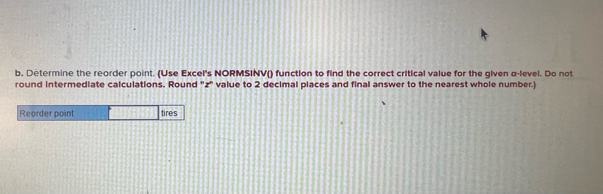b. Determine the reorder point. (Use Excel's NORMSINV() function to find the correct critical value for the given a-level. Do not
round Intermediate calculations. Round "z" value to 2 decimal places and final answer to the nearest whole number.)
Reorder point
tires