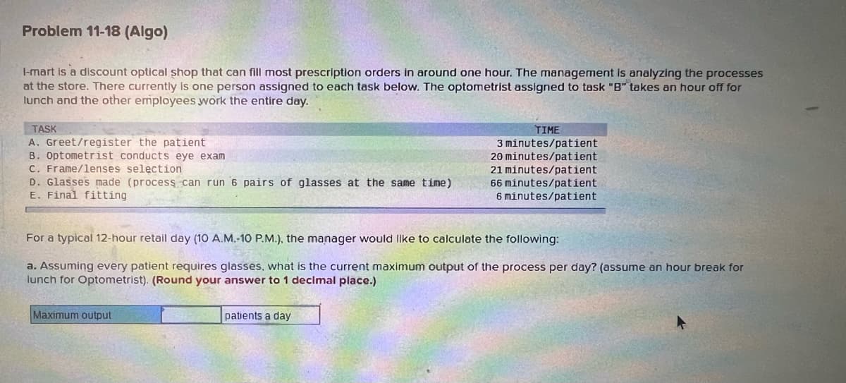 Problem 11-18 (Algo)
1-mart is a discount optical shop that can fill most prescription orders in around one hour. The management is analyzing the processes
at the store. There currently is one person assigned to each task below. The optometrist assigned to task "B" takes an hour off for
lunch and the other employees work the entire day.
TASK
A. Greet/register the patient
B. Optometrist conducts eye exam
C. Frame/lenses selection
D. Glasses made (process can run 6 pairs of glasses at the same time)
E. Final fitting
For a typical 12-hour retail day (10 A.M.-10 P.M.), the manager would like to calculate the following:
a. Assuming every patient requires glasses, what is the current maximum output of the process per day? (assume an hour break for
lunch for Optometrist). (Round your answer to 1 decimal place.)
Maximum output
TIME
3 minutes/patient
20 minutes/patient
21 minutes/patient
66 minutes/patient
6 minutes/patient
patients a day