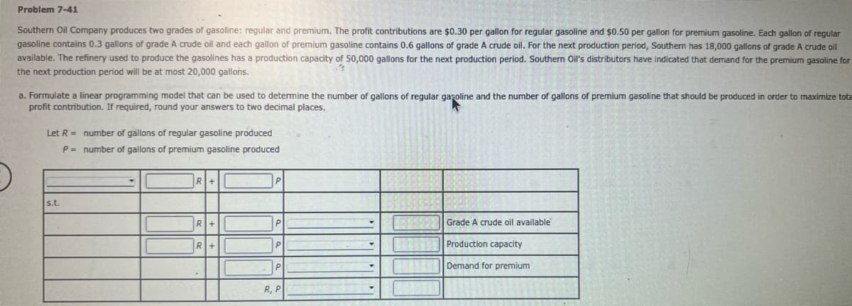 Problem 7-41
Southern Oil Company produces two grades of gasoline: regular and premium. The profit contributions are $0.30 per gallon for regular gasoline and $0.50 per gallon for premium gasoline. Each gallon of regular
gasoline contains 0.3 gallons of grade A crude oil and each gallon of premium gasoline contains 0.6 gallons of grade A crude oil. For the next production period, Southern has 18,000 gallons of grade A crude oil
available. The refinery used to produce the gasolines has a production capacity of 50,000 gallons for the next production period. Southern Oil's distributors have indicated that demand for the premium gasoline for
the next production period will be at most 20,000 gallons.
a. Formulate linear programming model that can be used to determine the number of gallons of regular gasoline and the number of gallons of premium gasoline that should be produced in order to maximize tota
profit contribution. If required, round your answers to two decimal places.
L
Let R =
P =
number of gallons of regular gasoline produced
number of gallons of premium gasoline produced
R+
P
s.t.
R+
P
FRNSRE
Grade A crude oil available
Production capacity
R+
P
P
1174
Demand for premium
R, P