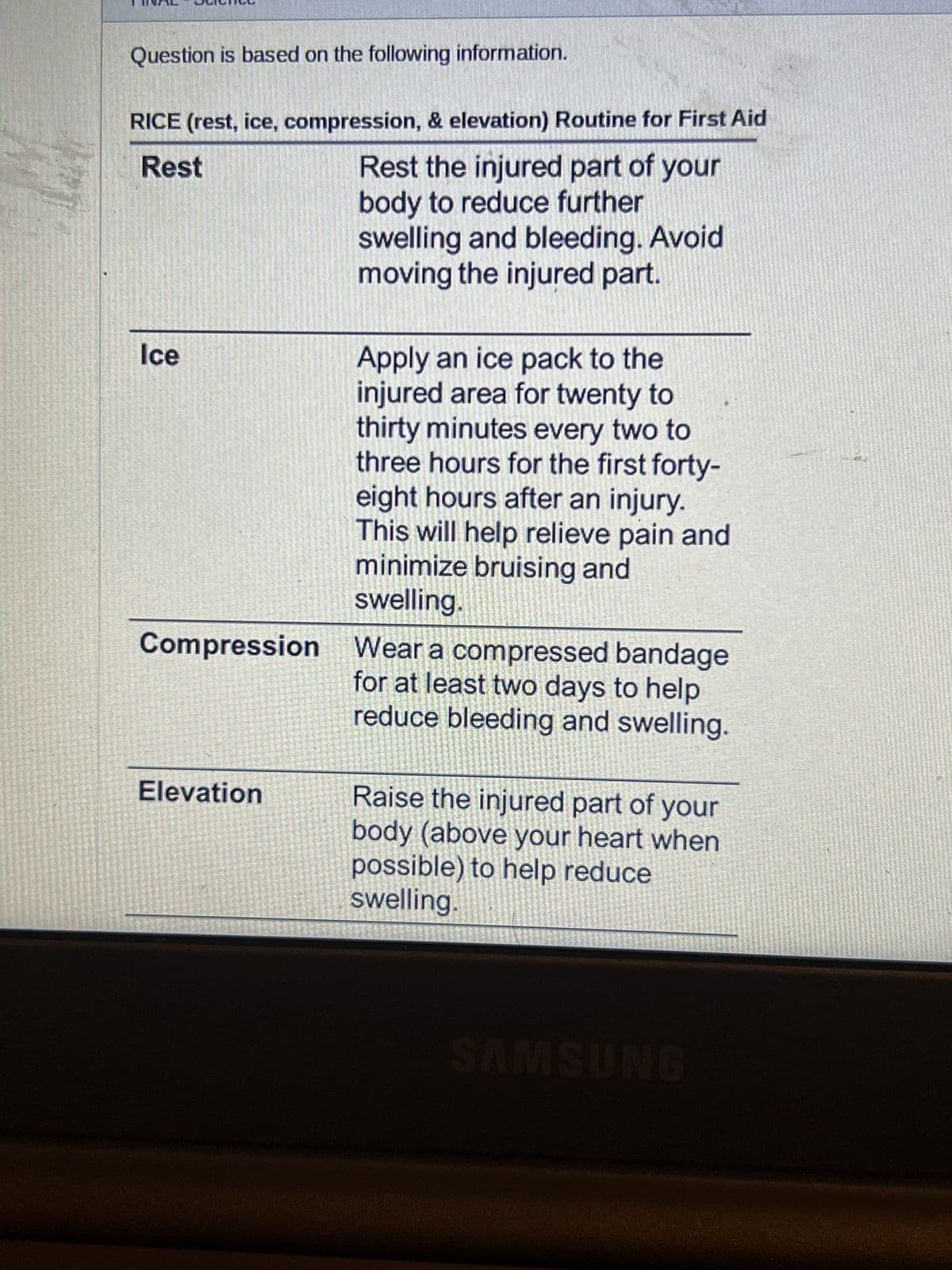 Question is based on the following information.
RICE (rest, ice, compression, & elevation) Routine for First Aid
Rest
Rest the injured part of your
body to reduce further
swelling and bleeding. Avoid
moving the injured part.
Ice
Compression Wear a compressed bandage
for at least two days to help
reduce bleeding and swelling.
Elevation
Helly
SE
Apply an ice pack to the
injured area for twenty to
thirty minutes every two to
three hours for the first forty-
eight hours after an injury.
This will help relieve pain and
minimize bruising and
swelling.
MA
Raise the injured part of your
body (above your heart when
possible) to help reduce
swelling
SAMSUNG
