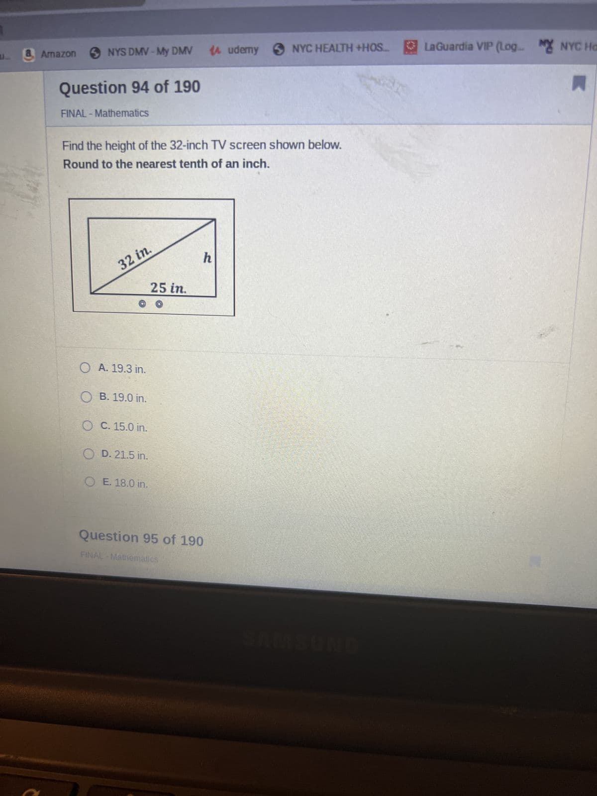 L
Armazon ✪ NYS DMV-My DMV 14 udemy NYC HEALTH +HOS... LaGuardia VIP (Log. MYNYC Ho
Question 94 of 190
A
FINAL -Mathematics
Find the height of the 32-inch TV screen shown below.
Round to the nearest tenth of an inch.
32 in.
25 in.
OA. 19.3 in.
OB. 19.0 in.
O C. 15.0 in.
OD. 21.5 in.
OE. 18.0 in.
h
Question 95 of 190
FINAL - Mathematics
SAMSUNG