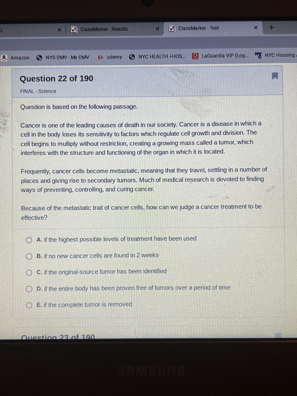 G
a
X
MClassMarker - Results
Amazon SNYS DMV - My DMV
Question 22 of 190
FINAL - Science
Audemy
Question is based on the following passage.
X
ClassMarker - Test
NYC HEALTH +HOS...
Question 23 of 190
Cancer is one of the leading causes of death in our society. Cancer is a disease in which a
cell in the body loses its sensitivity to factors which regulate cell growth and division. The
cell begins to multiply without restriction, creating a growing mass called a tumor, which
interferes with the structure and functioning of the organ in which it is located.
x +
LaGuardia VIP (Log... NYC Housing A
requently, cancer cells become metastatic, meaning that they travel, settling in a number of
places and giving rise to secondary tumors. Much of medical research is devoted to finding
ways of preventing, controlling, and curing cancer.
Because of the metastatic trait of cancer cells, how can we judge a cancer treatment to be
effective?
OA. if the highest possible levels of treatment have been used
OB. if no new cancer cells are found in 2 weeks
OC. if the original-source tumor has been identified
D. if the entire body has been proven free of tumors over a period of time
E. if the complete tumor is removed
SAMSUNG