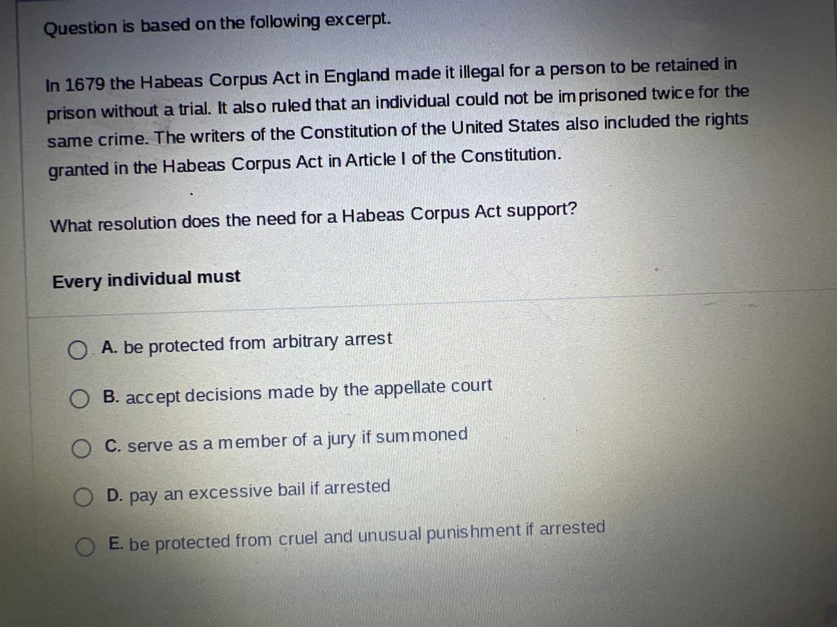 Question is based on the following excerpt.
In 1679 the Habeas Corpus Act in England made it illegal for a person to be retained in
prison without a trial. It also ruled that an individual could not be imprisoned twice for the
same crime. The writers of the Constitution of the United States also included the rights
granted in the Habeas Corpus Act in Article I of the Constitution.
What resolution does the need for a Habeas Corpus Act support?
Every individual must
A. be protected from arbitrary arrest
B. accept decisions made by the appellate court
C. serve as a member of a jury if summoned
D. pay an excessive bail if arrested
E. be protected from cruel and unusual punishment if arrested