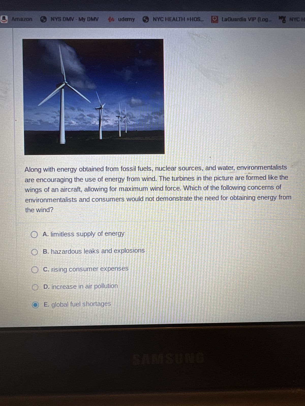 Amazon
NYS DMV-My DMV 14.udemy
5
OA. limitless supply of energy
OB. hazardous leaks and explosions
OC. rising consumer expenses
OD. increase in air pollution
OE. global fuel shortages
NYC HEALTH +HOS..
Along with energy obtained from fossil fuels, nuclear sources, and water, environmentalists
are encouraging the use of energy from wind. The turbines in the picture are formed like the
wings of an aircraft, allowing for maximum wind force. Which of the following concerns of
environmentalists and consumers would not demonstrate the need for obtaining energy from
the wind?
LaGuardia VIP (Log_ NYC H
SAMSUNG