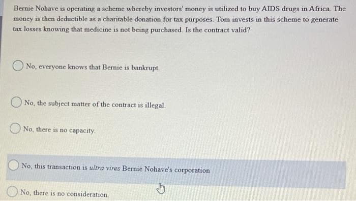 Bernie Nohave is operating a scheme whereby investors' money is utilized to buy AIDS drugs in Africa. The
money is then deductible as a charitable donation for tax purposes. Tom invests in this scheme to generate
tax losses knowing that medicine is not being purchased. Is the contract valid?
No, everyone knows that Bernie is bankrupt.
No, the subject matter of the contract is illegal.
No, there is no capacity.
No, this transaction is ultra vires Bernie Nohave's corporation
No, there is no consideration.