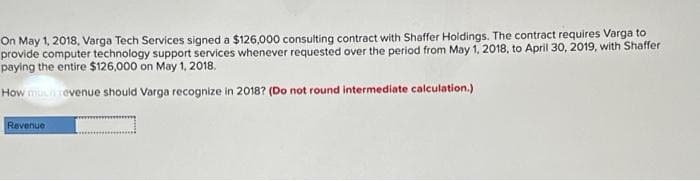 On May 1, 2018, Varga Tech Services signed a $126,000 consulting contract with Shaffer Holdings. The contract requires Varga to
provide computer technology support services whenever requested over the period from May 1, 2018, to April 30, 2019, with Shaffer
paying the entire $126,000 on May 1, 2018,
How much revenue should Varga recognize in 2018? (Do not round intermediate calculation.)
Revenue