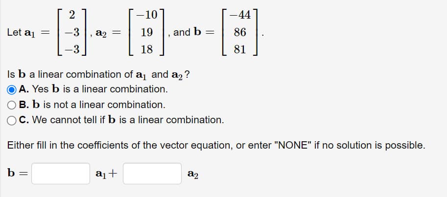 Let a₁
b =
2
=
-10
------
18
-3
-3
-44
19 and b = 86
81
Is b a linear combination of a₁ and a₂?
A. Yes b is a linear combination.
OB. b is not a linear combination.
O C. We cannot tell if b is a linear combination.
Either fill in the coefficients of the vector equation, or enter "NONE" if no solution is possible.
a₁ +
a2