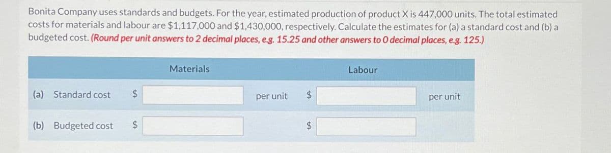 Bonita Company uses standards and budgets. For the year, estimated production of product X is 447,000 units. The total estimated
costs for materials and labour are $1,117,000 and $1,430,000, respectively. Calculate the estimates for (a) a standard cost and (b) a
budgeted cost. (Round per unit answers to 2 decimal places, e.g. 15.25 and other answers to O decimal places, e.g. 125.)
(a) Standard cost
$
(b) Budgeted cost
$
Materials
Labour
per unit
$
$
per unit