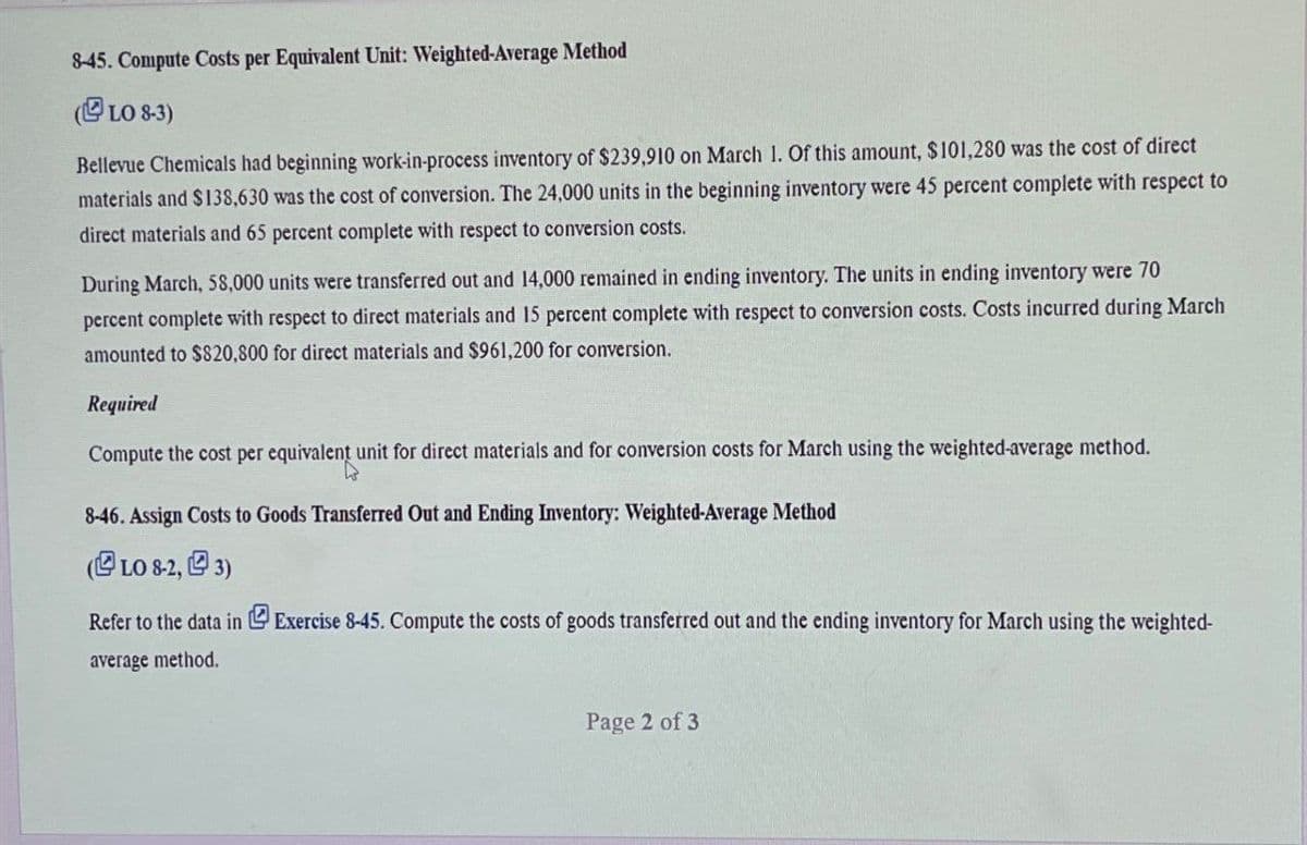 8-45. Compute Costs per Equivalent Unit: Weighted-Average Method
(LO 8-3)
Bellevue Chemicals had beginning work-in-process inventory of $239,910 on March 1. Of this amount, $101,280 was the cost of direct
materials and $138,630 was the cost of conversion. The 24,000 units in the beginning inventory were 45 percent complete with respect to
direct materials and 65 percent complete with respect to conversion costs.
During March, 58,000 units were transferred out and 14,000 remained in ending inventory. The units in ending inventory were 70
percent complete with respect to direct materials and 15 percent complete with respect to conversion costs. Costs incurred during March
amounted to $820,800 for direct materials and $961,200 for conversion.
Required
Compute the cost per equivalent unit for direct materials and for conversion costs for March using the weighted-average method.
8-46. Assign Costs to Goods Transferred Out and Ending Inventory: Weighted-Average Method
(LO 8-2, 3)
Refer to the data in Exercise 8-45. Compute the costs of goods transferred out and the ending inventory for March using the weighted-
average method.
Page 2 of 3