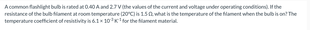 A common flashlight bulb is rated at 0.40 A and 2.7 V (the values of the current and voltage under operating conditions). If the
resistance of the bulb filament at room temperature (20°C) is 1.5 2, what is the temperature of the filament when the bulb is on? The
temperature coefficient of resistivity is 6.1 × 10-³ K-¹ for the filament material.