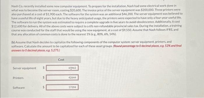 Nash Co, recently installed some new computer equipment. To prepare for the installation, Nash had some electrical work done in
what was to become the server room, costing $20,600. The invoice price of the server equipment was $200,000. Three printers were
also purchased at a cost of $1,900 each. The software for the system was an additional $46,200. The server equipment was believed to
have a useful life of eight years, but due to the heavy anticipated usage, the printers were expected to have only a four-year useful life.
The software to run the system was estimated to require a complete upgrade in five years to avoid obsolescence. Additionally, it cost
$12.600 for delivery. All of the above costs were subject to a 6% non-refundable provincial sales tax. During the installation, a training
course was conducted for the staff that would be using the new equipment, at a cost of $9,550. Assume that Nash follows IFRS, and
that any allocation of common costs is done to the nearest 1% (e.g., 80%, 6%, 14%).
(b) Assume that Nash decides to capitalize the following components of the computer system: server equipment, printers, and
software. Calculate the amount to be capitalized for each of these asset groups. (Round percentage to O decimal places, e.g. 52% and final
answers to O decimal places, e.g. 5,275.)
Server equipment
Printers
Software
In
MA
Cost
67462
42644
17394