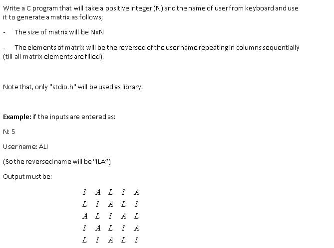 Write a C program that will take a positive integer (N) andthe name of userfrom keyboard and use
it to generate amatrix as follows;
The size of matrix will be NxN
The elements of matrix will be the reversed of the usernamerepeatingin columns sequentially
(till all matrix elements are filled).
Notethat, only "stdio.h" will be used as library.
Example: if the inputs are entered as:
N: 5
Username: ALI
(Sothereversed name will be "ILA")
Output must be:
A L
A
A L
A L
I A L I
A L
A
LI AL I
