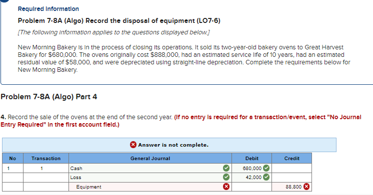 No
Required Information
Problem 7-8A (Algo) Record the disposal of equipment (LO7-6)
[The following information applies to the questions displayed below.]
Problem 7-8A (Algo) Part 4
4. Record the sale of the ovens at the end of the second year. (If no entry is required for a transaction/event, select "No Journal
Entry Required" in the first account field.)
1
New Morning Bakery is in the process of closing its operations. It sold Its two-year-old bakery ovens to Great Harvest
Bakery for $680,000. The ovens originally cost $888,000, had an estimated service life of 10 years, had an estimated
residual value of $58,000, and were depreciated using straight-line depreciation. Complete the requirements below for
New Morning Bakery.
Transaction
1
Cash
Loss
Equipment
Answer is not complete.
General Journal
Debit
680,000
42,000
Credit
88,800