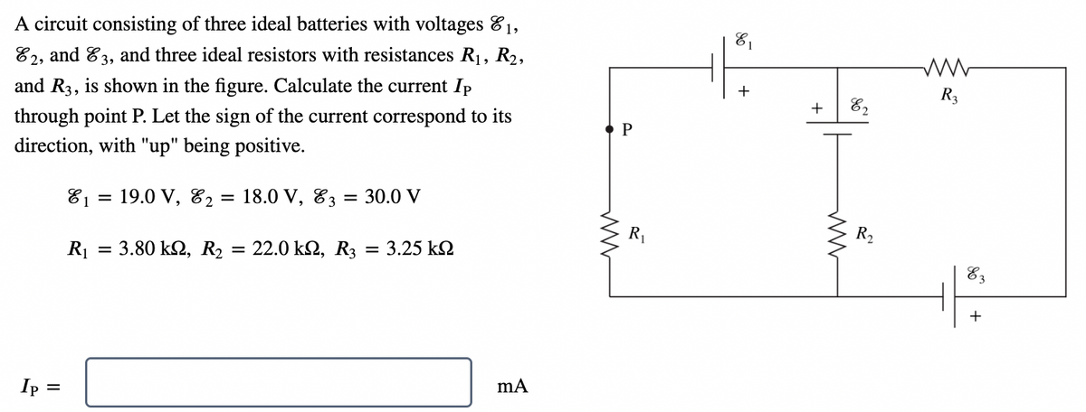 A circuit consisting of three ideal batteries with voltages 81,
E2, and 3, and three ideal resistors with resistances R₁, R₂,
and R3, is shown in the figure. Calculate the current Ip
through point P. Let the sign of the current correspond to its
direction, with "up" being positive.
₁ = 19.0 V, E2 = 18.0 V, 3 = 30.0 V
R₁
=
: 3.80 kn, R₂ = 22.0 ΚΩ, R3 = 3.25 ΚΩ
Ip
=
mA
P
R₁
E₁
+
+
ww
E2
R₂
R3
E3
+