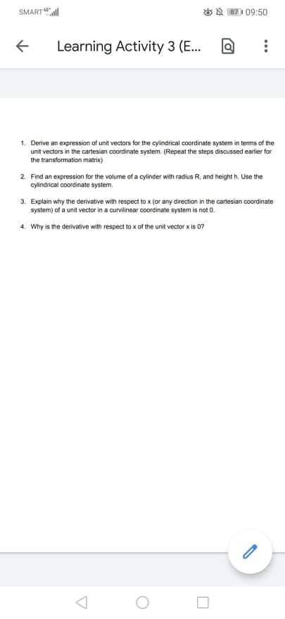 SMART
ON 87) 09:50
Learning Activity 3 (E...
1. Derive an expression af unit vectors for the cylindrical coordinate system in terms of the
unit vectors in the cartesian coordinate system. (Repeat the steps discussed earlier for
the transformation matrix)
2. Find an expression for the volume of a cylinder with radius R, and height h. Use the
cylindrical coordinate system.
3. Explain why the derivative with respect to x (or any direction in the cartesian coordinate
system) of a unit vector in a curvilinear coordinate system is not 0.
4. Why is the derivative with respect to x of the unit vector x is 07
