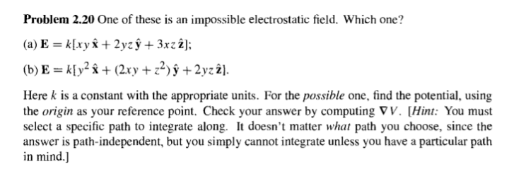 Problem 2.20 One of these is an impossible electrostatic field. Which one?
(a) E =k[xyÂ+2yzý+3xz2];
(b) E = k[y² + (2xy + z²)ý + 2yz 2).
Here k is a constant with the appropriate units. For the possible one, find the potential, using
the origin as your reference point. Check your answer by computing VV. [Hint: You must
select a specific path to integrate along. It doesn't matter what path you choose, since the
answer is path-independent, but you simply cannot integrate unless you have a particular path
in mind.]