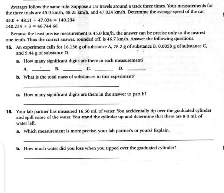 Averages follow the same rule. Suppose a car travels around a track three times. Your measurements for
the three trials are 45.0 km/h, 48.21 km/h, and 47.024 km/h. Determine the average speed of the car.
45.0 + 48.21 + 47.024 = 140.234
140.234 + 3 = 46.744 66
Because the least precise measurement is 45.0 km/h, the answer can be precise only to the nearest
one-tenth. Thus the correct answer, rounded off, is 46.7 km/h. Answer the following questions.
15. An experiment calls for 16.156 g of substance A, 28.2 g of substance B, 0.0058 g of substance C,
and 9.44 g of substance D.
a. How many significant digits are there in each measurement?
A.
b. What is the total mass of substances in this experiment?
В.
C.
D.
c. How many significant digits are there in the answer to part b?
16. Your lab partner has measured 16.50 ml of water. You accidentally tip over the graduated cylinder
and spill some of the water. You stand the cylinder up and determine that there are 8.0 ml. of
water left.
a. Which measurement is more precise, your lab partner's or yours? Explain.
b. How much water did you lose when you tipped over the graduated cylinder?
