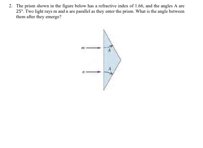 2. The prism shown in the figure below has a refractive index of 1.66, and the angles A are
25°. Two light rays m and n are parallel as they enter the prism. What is the angle between
them after they emerge?
m
A
