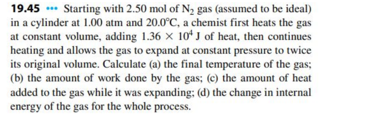 19.45 Starting with 2.50 mol of N₂ gas (assumed to be ideal)
in a cylinder at 1.00 atm and 20.0°C, a chemist first heats the gas
at constant volume, adding 1.36 x 104 J of heat, then continues
heating and allows the gas to expand at constant pressure to twice
its original volume. Calculate (a) the final temperature of the gas;
(b) the amount of work done by the gas; (c) the amount of heat
added to the gas while it was expanding; (d) the change in internal
energy of the gas for the whole process.