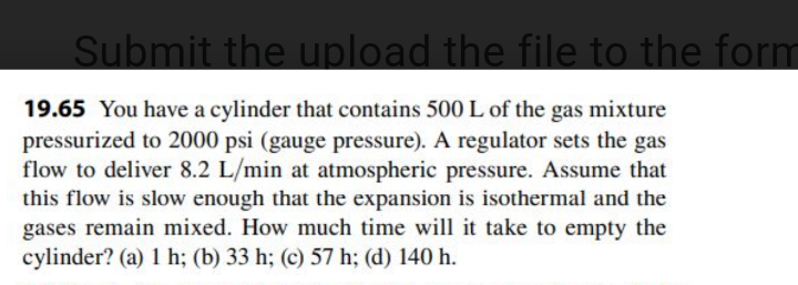 Submit the upload the file to the form
19.65 You have a cylinder that contains 500 L of the gas mixture
pressurized to 2000 psi (gauge pressure). A regulator sets the gas
flow to deliver 8.2 L/min at atmospheric pressure. Assume that
this flow is slow enough that the expansion is isothermal and the
gases remain mixed. How much time will it take to empty the
cylinder? (a) 1 h; (b) 33 h; (c) 57 h; (d) 140 h.
