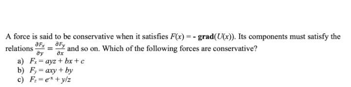 A force is said to be conservative when it satisfies F(x) = - grad(U(x)). Its components must satisfy the
relations
ду
aFy
and so on. Which of the following forces are conservative?
a) Fx= ayz + bx+ c
%3D
c) F:=e*+y/z
