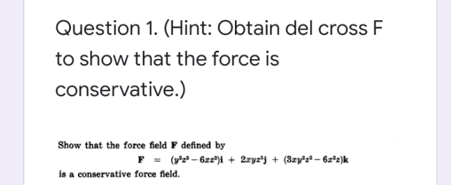 Question 1. (Hint: Obtain del cross F
to show that the force is
conservative.)
Show that the force field F defined by
F = (y2* – 6z2*)i + 2zyz'j + (3zył2 – 6x*2)k
is a conservative force field.
