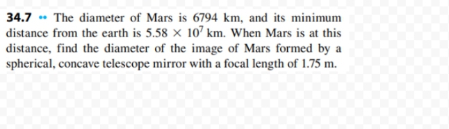 34.7 • The diameter of Mars is 6794 km, and its minimum
distance from the earth is 5.58 × 107 km. When Mars is at this
distance, find the diameter of the image of Mars formed by a
spherical, concave telescope mirror with a focal length of 1.75 m.
