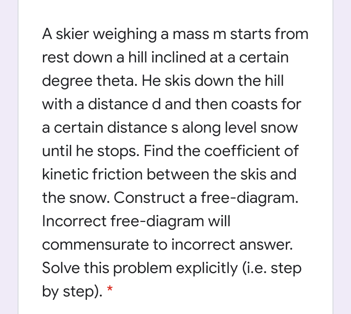 A skier weighing a mass m starts from
rest down a hill inclined at a certain
degree theta. He skis down the hill
with a distance d and then coasts for
a certain distance s along level snow
until he stops. Find the coefficient of
kinetic friction between the skis and
the snow. Construct a free-diagram.
Incorrect free-diagram will
commensurate to incorrect answer.
Solve this problem explicitly (i.e. step
by step). *
