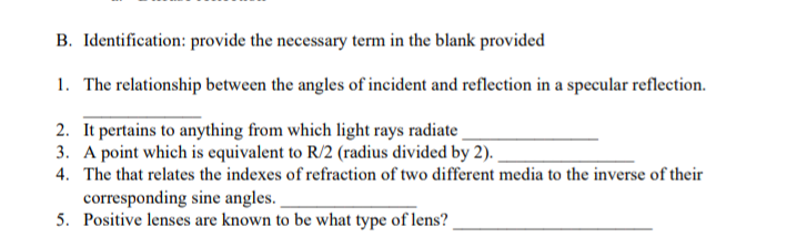 B. Identification: provide the necessary term in the blank provided
1. The relationship between the angles of incident and reflection in a specular reflection.
2. It pertains to anything from which light rays radiate
3. A point which is equivalent to R/2 (radius divided by 2).
4. The that relates the indexes of refraction of two different media to the inverse of their
corresponding sine angles.
5. Positive lenses are known to be what type of lens?
