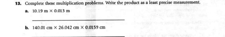 13. Complete these multiplication problems. Write the product as a least precise measurement.
a. 10.19 m x 0.013 m
b. 140.01 cm x 26.042 cm x 0.0159 cm

