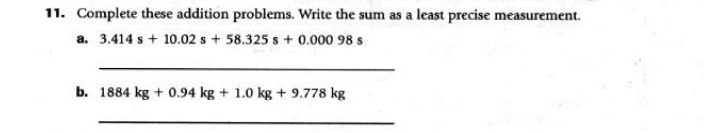 11. Complete these addition problems. Write the sum as a least precise measurement.
a. 3.414 s + 10.02s + 58.325 s + 0.000 98 s
b. 1884 kg + 0.94 kg + 1.0 kg + 9.778 kg
