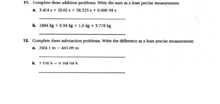 11. Complete these addition problems. Write the sum as a least precise measurement.
a. 3.414 s+ 10.02 s + 58.325 s+ 0.000 98 s
b. 1884 kg + 0.94 kg + 1.0 kg + 9.778 kg
12. Complete these subtraction problems. Write the difference as a least precise measurement.
a. 2104.1 m – 463.09 m
h. 2.326 h – 0 104 08 .
