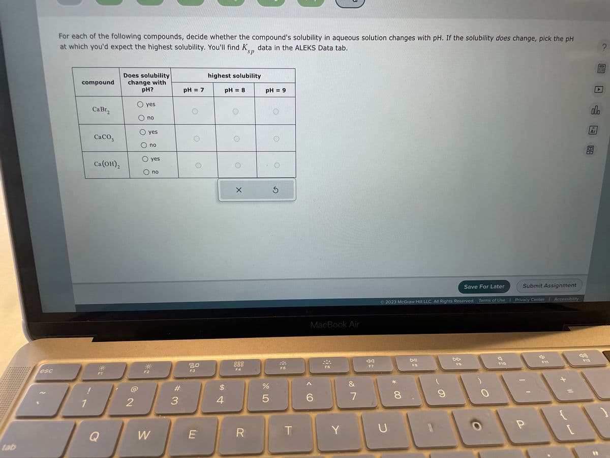 tab
esc
For each of the following compounds, decide whether the compound's solubility in aqueous solution changes with pH. If the solubility does change, pick the pH
at which you'd expect the highest solubility. You'll find K data in the ALEKS Data tab.
sp
compound
1
CaBr,
CaCO3
Ca (OH)₂
Q
Does solubility
change with
pH?
2
O yes
O no
O yes
no
-0.
F2
yes
W
no
#
3
pH = 7
80
F3
E
highest solubility
pH = 8
$
4
X
000
F4
R
pH = 9
%
5
S
F5
T
MacBook Air
<
F6
Y
&
7
AA
F7
U
2023 McGraw Hill LLC. All Rights Reserved. Terms of Use | Privacy Center | Accessibility
* 00
8
DII
F8
9
Save For Later
F9
Submit Assignment
F10
P
F11
+ 11
{
[
000
18
Ar
F12
?