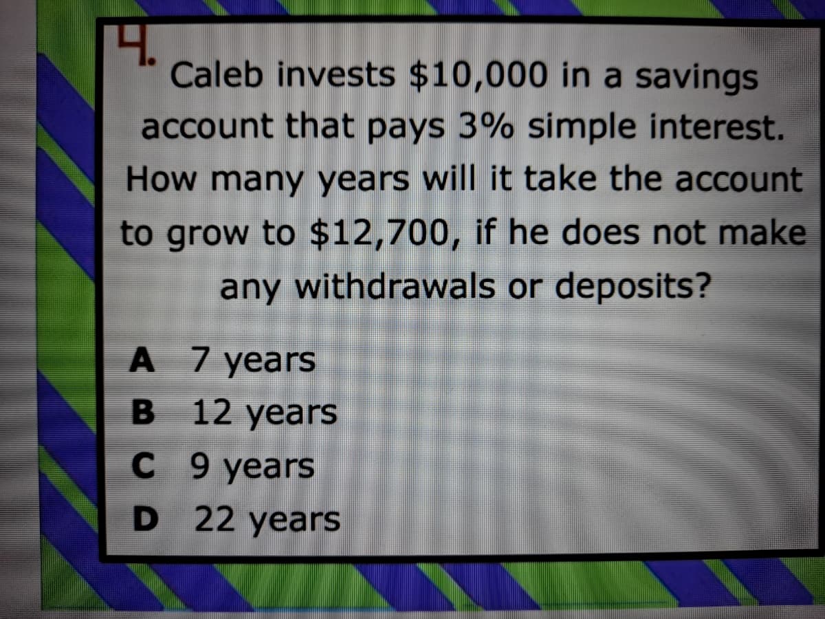 4.
Caleb invests $10,000 in a savings
account that pays 3% simple interest.
How many years will it take the account
to grow to $12,700, if he does not make
any withdrawals or deposits?
A 7 years
12 years
С 9 years
D 22 years
