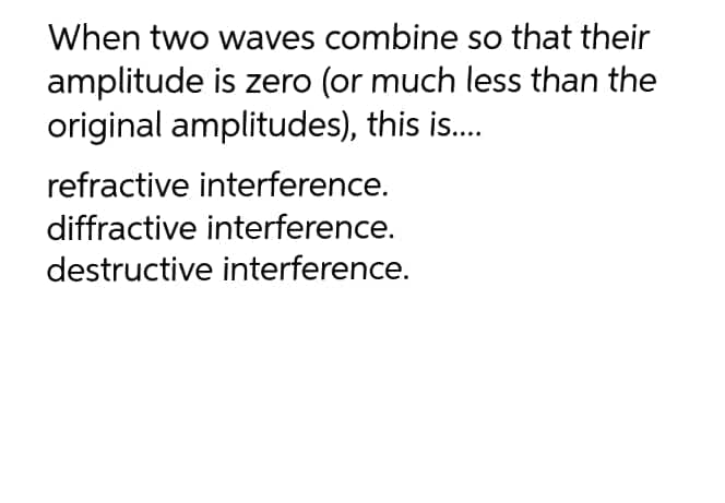 When two waves combine so that their
amplitude is zero (or much less than the
original amplitudes), this is.
refractive interference.
diffractive interference.
destructive interference.
