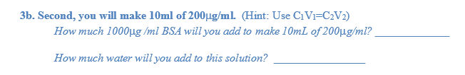3b. Second, you will make 10ml of 200µg/ml (Hint: Use CiVi=C2V2)
How much 1000ug /ml BSA will you add to make 10mL of 200µg/ml?
How much water will you add to this solution?
