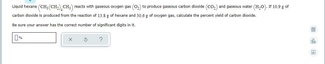 Liquid hexane (CH; (CH,) CH;) reacts with gaseous oxygen gas (0,) to produce gaseous carbon dioxide (Co,) and gaseous water (H,0). If 10.9 g of
carbon dioxide is produced from the reaction of 13.8 g of hexane and
0.6 g of oxygen gas, calculate the percent yield of carbon dioxide.
Be sure your answer has the correct number of significant digits in it.
