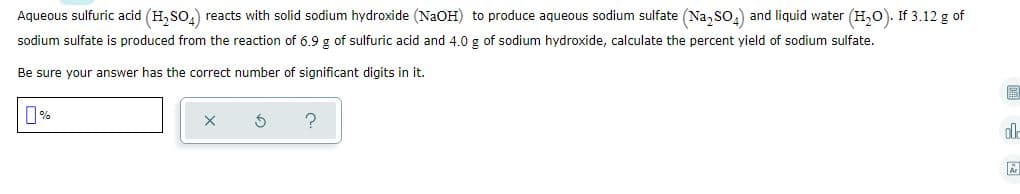 Aqueous sulfuric acid (H, SO,) reacts with solid sodium hydroxide (NaOH) to produce aqueous sodium sulfate (Na, so.) and liquid water (H,0). If 3.12 g of
sodium sulfate is produced from the reaction of 6.9 g of sulfuric acid and 4.0 g of sodium hydroxide, calculate the percent yield of sodium sulfate.
Be sure your answer has the correct number of significant digits in it.
圖
0%
