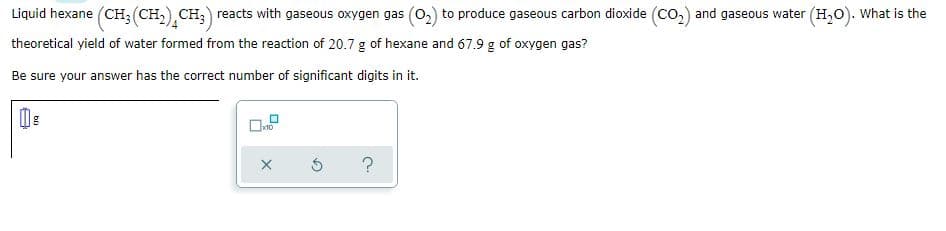 Liquid hexane (CH; (CH,),CH;) reacts with gaseous oxygen gas (02) to produce gaseous carbon dioxide (co2) and gaseous water (H,0). What is the
theoretical yield of water formed from the reaction of 20.7 g of hexane and 67.9 g of oxygen gas?
Be sure your answer has the correct number of significant digits in it.
