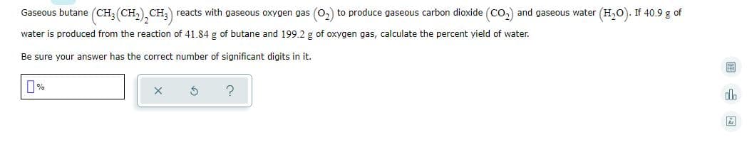 Gaseous butane (CH;(CH,), CH, reacts with gaseous oxygen gas (0,) to produce gaseous carbon dioxide (Co,) and gaseous water (H,0). If 40.9 g of
water is produced from the reaction of 41.84 g of butane and 199.2 g of oxygen gas, calculate the percent yield of water.
Be sure your answer has the correct number of significant digits in it.
圖 国
