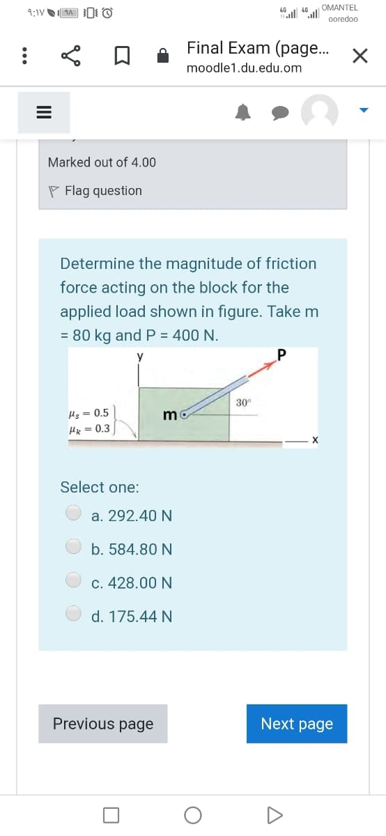 OMANTEL
ooredoo
Final Exam (page..
moodle1.du.edu.om
Marked out of 4.00
P Flag question
Determine the magnitude of friction
force acting on the block for the
applied load shown in figure. Take m
= 80 kg and P = 400 N.
30°
Hs = 0.5
Hk = 0.3
Select one:
a. 292.40 N
b. 584.80 N
c. 428.00 N
d. 175.44 N
Previous page
Next page
