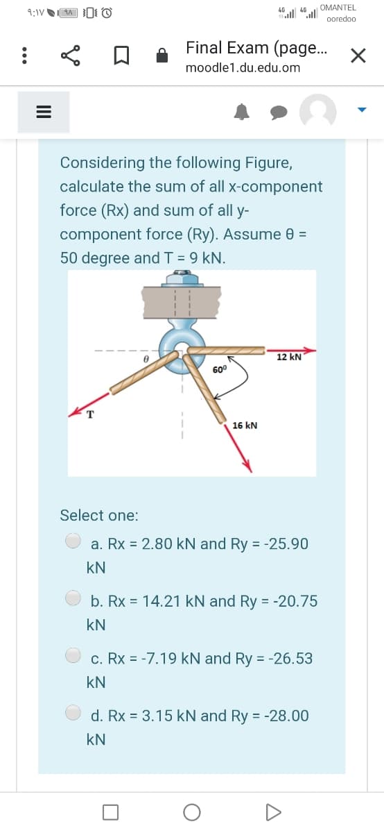OMANTEL
ooredoo
Final Exam (page..
moodle1.du.edu.om
Considering the following Figure,
calculate the sum of all x-component
force (Rx) and sum of all y-
component force (Ry). Assume 0 =
50 degree and T = 9 kN.
12 kN
60°
16 kN
Select one:
a. Rx = 2.80 kN and Ry = -25.90
kN
b. Rx = 14.21 kN and Ry = -20.75
kN
c. Rx = -7.19 kN and Ry = -26.53
kN
d. Rx = 3.15 kN and Ry = -28.00
kN
