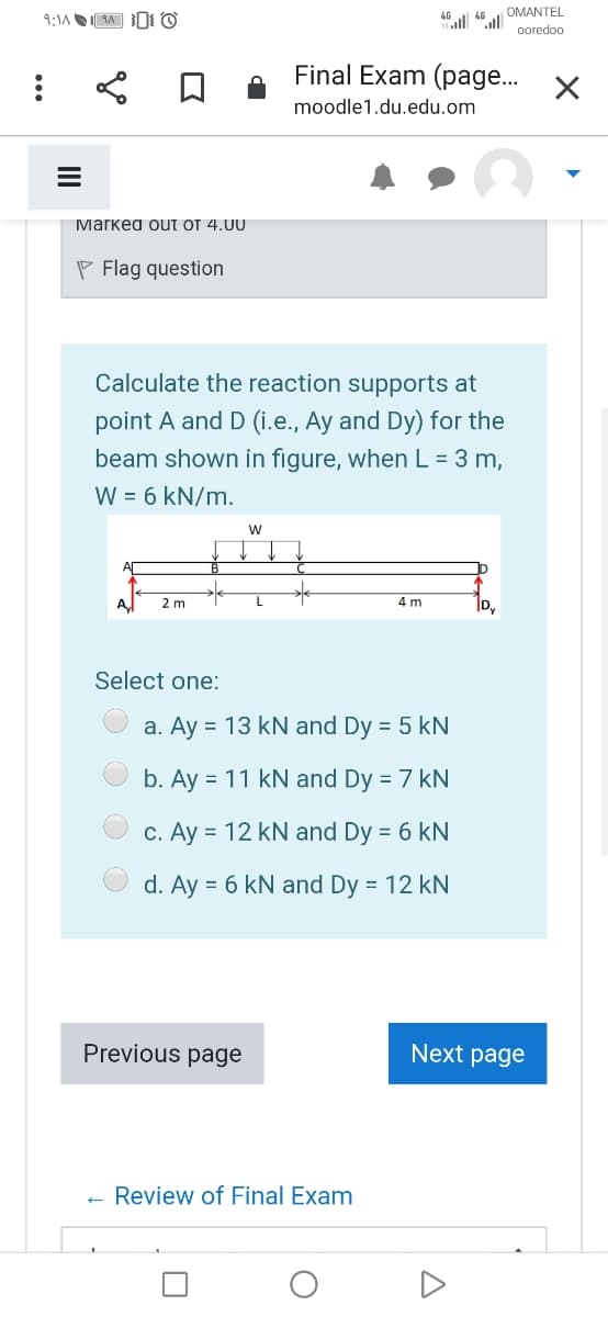 OMANTEL
ooredoo
Final Exam (page..
moodle1.du.edu.om
Mаrкea ouт от 4.U0
P Flag question
Calculate the reaction supports at
point A and D (i.e., Ay and Dy) for the
beam shown in figure, when L = 3 m,
W = 6 kN/m.
w
2 m
4 m
D,
Select one:
a. Ay = 13 kN and Dy = 5 kN
b. Ay = 11 kN and Dy = 7 kN
c. Ay = 12 kN and Dy = 6 kN
d. Ay = 6 kN and Dy = 12 kN
Previous page
Next page
Review of Final Exam
A
