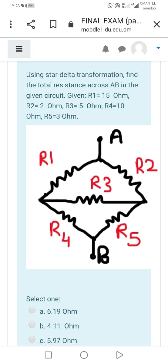 O O ul OMANTEL
ooredoo
46
FINAL EXAM (pa...
moodle1.du.edu.om
Using star-delta transformation, find
the total resistance across AB in the
given circuit. Given: R1= 15 Ohm,
R2= 2 Ohm, R3= 5 Ohm, R4=10
Ohm, R5=3 Ohm.
A
RI
R2
R3
Ru
RS
Select one:
a. 6.19 Ohm
b. 4.11 Ohm
c. 5.97 Ohm
II
