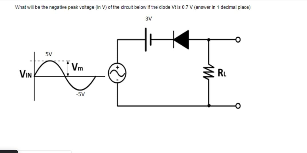 What will be the negative peak voltage (in V) of the circuit below if the diode Vt is 0.7 V (answer in 1 decimal place)
3V
5V
Vm
VIN
RL
-5V
