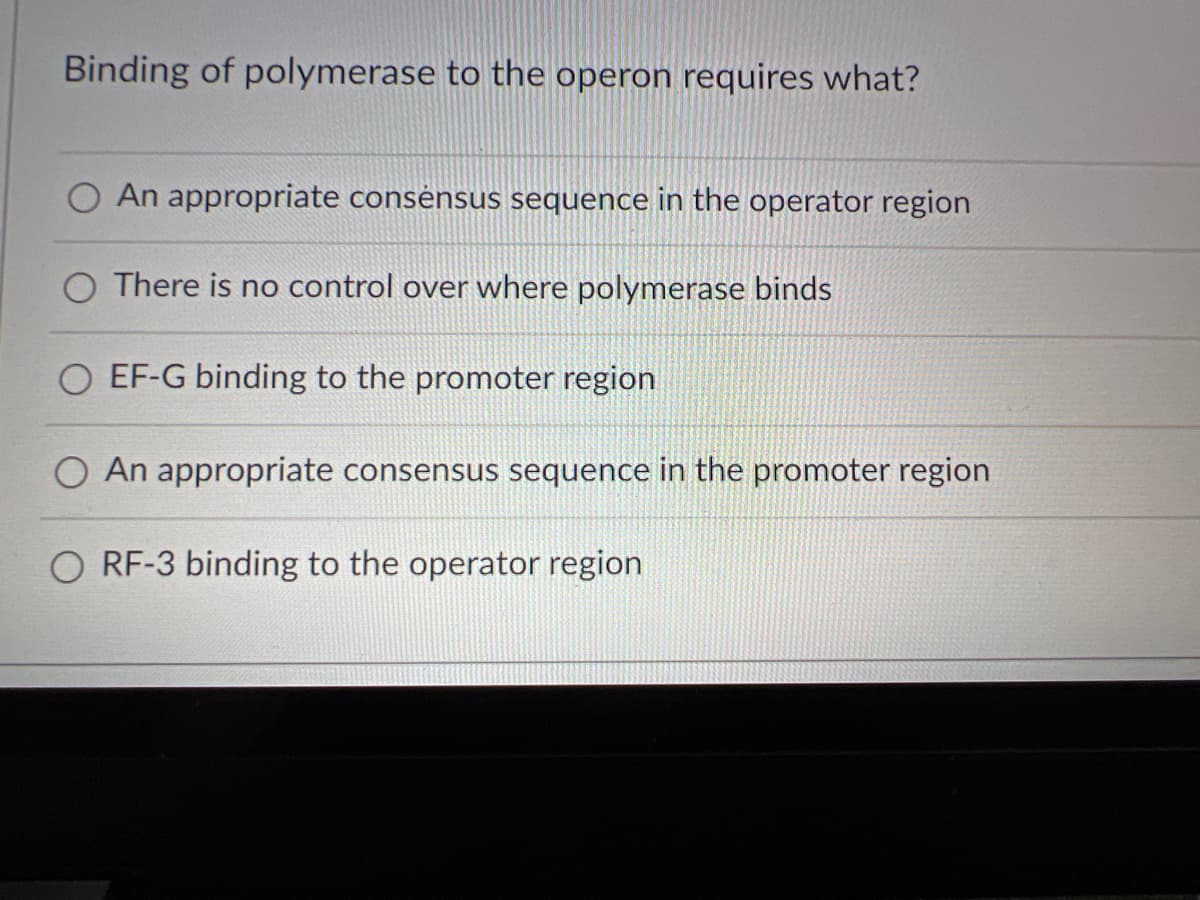 Binding of polymerase to the operon requires what?
An appropriate consensus sequence in the operator region
There is no control over where polymerase binds
O EF-G binding to the promoter region
An appropriate consensus sequence in the promoter region
O RF-3 binding to the operator region