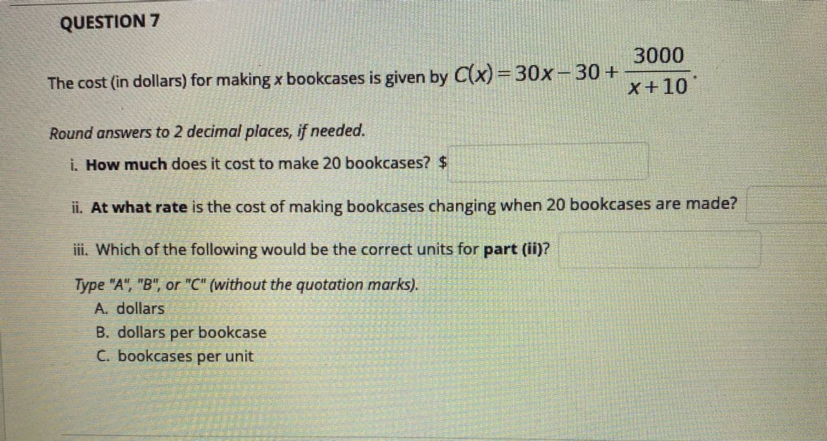 QUESTION 7
3000
The cost (in dollars) for making x bookcases is given by C(x)=30x-30+
X+10
Round answers to 2 decimal places, if needed.
i. How much does it cost to make 20 bookcases? $
ii. At what rate is the cost of making bookcases changing when 20 bookcases are made?
i. Which of the following would be the correct units for part (ii)?
Type "A", "B", or "C" (without the quotation marks).
A. dollars
B. dollars per bookcase
C. bookcases per unit
