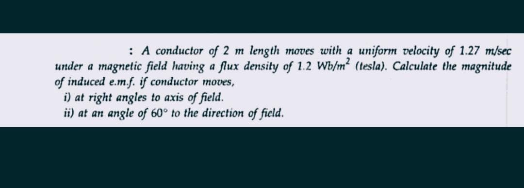 : A conductor of 2 m length moves with a uniform velocity of 1.27 m/sec
under a magnetic field having a flux density of 1.2 Wb/m² (tesla). Calculate the magnitude
of induced e.m.f. if conductor moves,
i) at right angles to axis of field.
ii) at an angle of 60° to the direction of field.