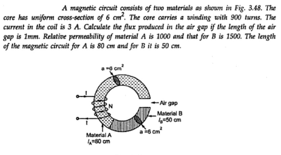 A magnetic circuit consists of two materials as shown in Fig. 3.48. The
core has uniform cross-section of 6 cm². The core carries a winding with 900 turns. The
current in the coil is 3 A. Calculate the flux produced in the air gap if the length of the air
gap is 1mm. Relative permeability of material A is 1000 and that for B is 1500. The length
of the magnetic circuit for A is 80 cm and for B it is 50 cm.
a =6 cm²
Material A
A=80 cm
-Air gap
Material B
a=50 cm
2
a = 6 cm