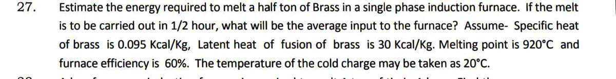 27.
Estimate the energy required to melt a half ton of Brass in a single phase induction furnace. If the melt
is to be carried out in 1/2 hour, what will be the average input to the furnace? Assume- Specific heat
of brass is 0.095 Kcal/Kg, Latent heat of fusion of brass is 30 Kcal/Kg. Melting point is 920°C and
furnace efficiency is 60%. The temperature of the cold charge may be taken as 20°C.
